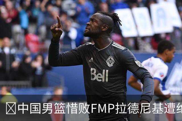 🏀中国男篮惜败FMP拉德尼基遭绝杀 廖三宁&庞峥麟同砍17分